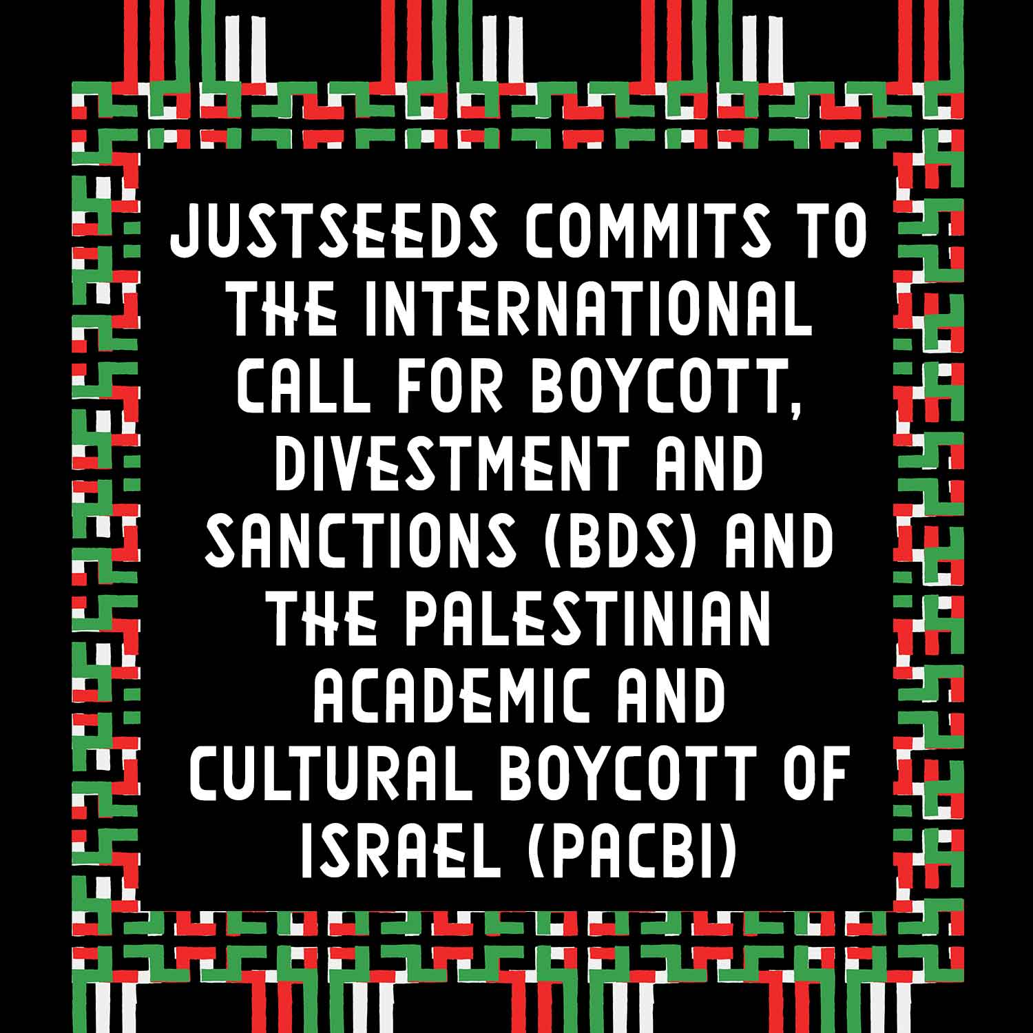 Justseeds commits to the International Call for Boycott, Divestment and Sanctions (BDS) and the Palestinian Academic and Cultural Boycott of Israel (PACBI)